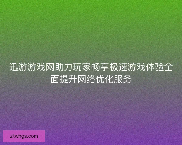 迅游游戏网助力玩家畅享极速游戏体验全面提升网络优化服务