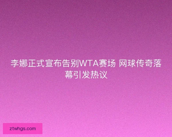 李娜正式宣布告别WTA赛场 网球传奇落幕引发热议