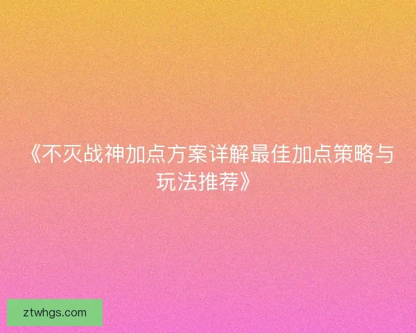 《不灭战神加点方案详解最佳加点策略与玩法推荐》