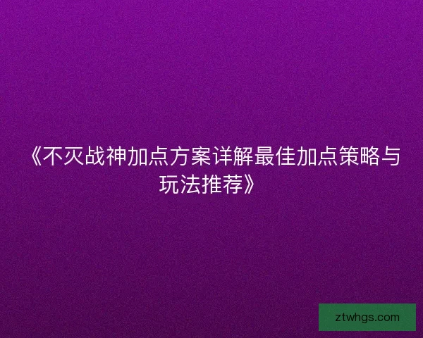 《不灭战神加点方案详解最佳加点策略与玩法推荐》